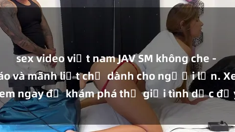 sex video việt nam JAV SM không che - Trải nghiệm độc đáo và mãnh liệt chỉ dành cho người lớn. Xem ngay để khám phá thế giới tình dục đầy kích thích và đam mê.