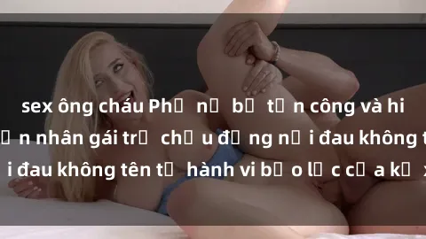 sex ông cháu Phụ nữ bị tấn công và hiếp dâm dã man: Nạn nhân gái trẻ chịu đựng nỗi đau không tên từ hành vi bạo lực của kẻ xâm hại.
