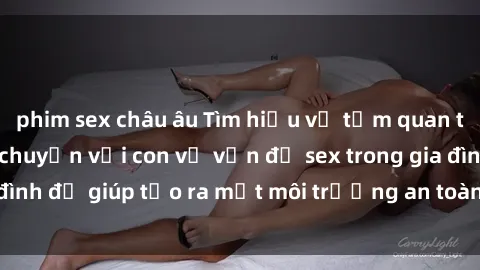 phim sex châu âu Tìm hiểu về tầm quan trọng của việc trò chuyện với con về vấn đề sex trong gia đình để giúp tạo ra một môi trường an toàn và tự tin cho trẻ.