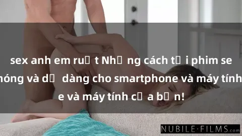 sex anh em ruột Những cách tải phim sex nhanh chóng và dễ dàng cho smartphone và máy tính của bạn!