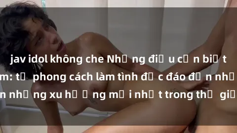 jav idol không che Những điều cần biết về sex gái Việt Nam: từ phong cách làm tình độc đáo đến những xu hướng mới nhất trong thế giới phim người lớn.