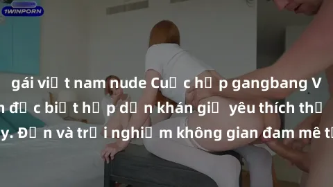gái việt nam nude Cuộc họp gangbang Việt Nam: Sự kiện đặc biệt hấp dẫn khán giả yêu thích thể loại này. Đến và trải nghiệm không gian đam mê tại Việt Nam ngay hôm nay!