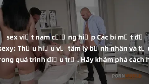 sex việt nam cưỡng hiếp Các bí mật độc quyền từ y tá sexy: Thấu hiểu về tâm lý bệnh nhân và tạo sự thoải mái trong quá trình điều trị. Hãy khám phá cách họ ảnh hưởng đến sức khỏe của bạn ngay hôm nay!