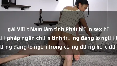 gái Việt Nam làm tình Phát hiện sex học sinh: Cần tìm giải pháp ngăn chặn tình trạng đáng lo ngại trong cộng đồng học đường