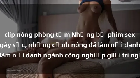 clip nóng phòng tắm Những bộ phim sex Mỹ nổi tiếng và gây sốc, những cảnh nóng đã làm nổi danh ngành công nghiệp giải trí người Mỹ.