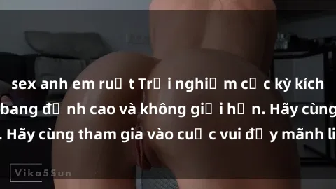 sex anh em ruột Trải nghiệm cực kỳ kích thích với sex gangbang đỉnh cao và không giới hạn. Hãy cùng tham gia vào cuộc vui đầy mãnh liệt này ngay!