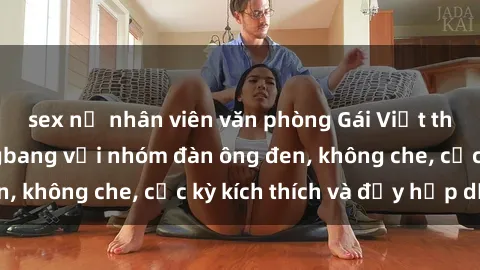 sex nữ nhân viên văn phòng Gái Việt tham gia buổi gangbang với nhóm đàn ông đen, không che, cực kỳ kích thích và đầy hấp dẫn