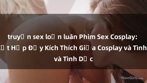 truyện sex loạn luân Phim Sex Cosplay: Sự Kết Hợp Đầy Kích Thích Giữa Cosplay và Tình Dục