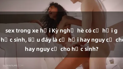 sex trong xe hơi Kỳ nghỉ hè có cơ hội gặp gỡ sex học sinh, liệu đây là cơ hội hay nguy cơ cho học sinh?
