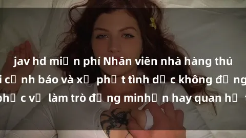 jav hd miễn phí Nhân viên nhà hàng thúi lụa: Bộ luật mới cảnh báo và xử phạt tình dục không đồng ý phục vụ làm trò đồng minhển hay quan hệ tình dục với khách hàng.