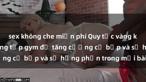 sex không che miễn phí Quy tắc vàng khi tham gia sex phòng tập gym để tăng cường cơ bắp và sự hứng phấn trong mỗi bài tập