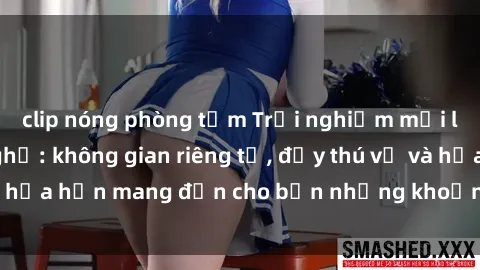 clip nóng phòng tắm Trải nghiệm mới lạ cùng sex nhà nghỉ: không gian riêng tư, đầy thú vị và hứa hẹn mang đến cho bạn những khoảnh khắc đáng nhớ.