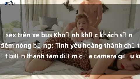 sex trên xe bus Khoảnh khắc khách sạn bị quay lén trong đêm nóng bỏng: Tình yêu hoàng thành chợt biến thành tâm điểm của camera giấu kín trong phòng ngủ.