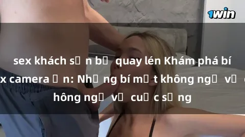 sex khách sạn bị quay lén Khám phá bí mật từ sex camera ẩn: Những bí mật không ngờ về cuộc sống