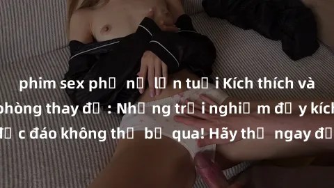 phim sex phụ nữ lớn tuổi Kích thích và lôi cuốn với sex phòng thay đồ: Những trải nghiệm đầy kích thích và độc đáo không thể bỏ qua! Hãy thử ngay để trải nghiệm cảm giác mới lạ.