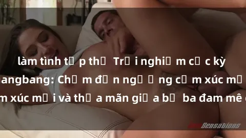 làm tình tập thể Trải nghiệm cực kỳ mãnh liệt với sex gangbang: Chạm đến ngưỡng cảm xúc mới và thỏa mãn giữa bộ ba đam mê cuồng nhiệt.