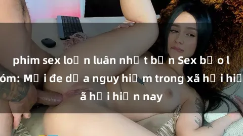 phim sex loạn luân nhật bản Sex bạo lực nhóm: Mối đe dọa nguy hiểm trong xã hội hiện nay
