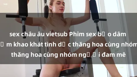sex châu âu vietsub Phim sex bạo dâm nhóm: Trải nghiệm khao khát tình dục thăng hoa cùng nhóm người đam mê