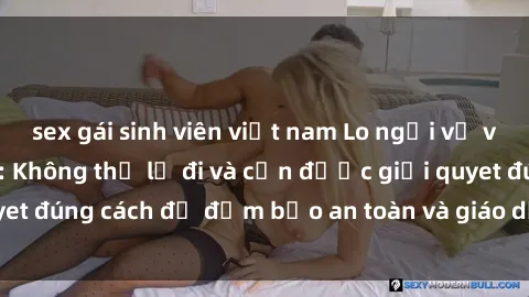 sex gái sinh viên việt nam Lo ngại về vấn đề sex học sinh: Không thể lờ đi và cần được giải quyet đúng cách để đảm bảo an toàn và giáo dục cho thế hệ trẻ.