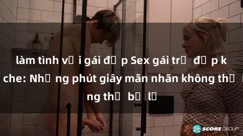 làm tình với gái đẹp Sex gái trẻ đẹp không che: Những phút giây mãn nhãn không thể bỏ lỡ