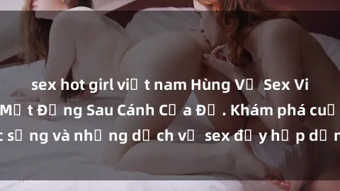 sex hot girl việt nam Hùng Vỹ Sex Việt Nam: Những Bí Mật Đằng Sau Cánh Cửa Đỏ. Khám phá cuộc sống và những dịch vụ sex đầy hấp dẫn của người Việt Nam.