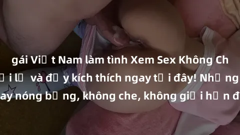 gái Việt Nam làm tình Xem Sex Không Che: Trải nghiệm mới lạ và đầy kích thích ngay tại đây! Những cảnh quay nóng bỏng, không che, không giới hạn đang chờ đón bạn. Đừng bỏ lỡ!