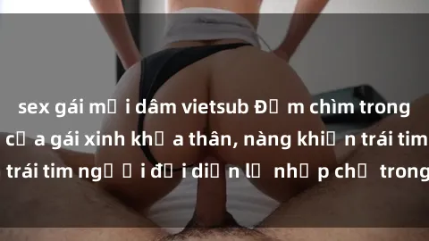 sex gái mại dâm vietsub Đắm chìm trong vẻ đẹp tự nhiên của gái xinh khỏa thân, nàng khiến trái tim người đối diện lỡ nhịp chỉ trong một cái nhìn.