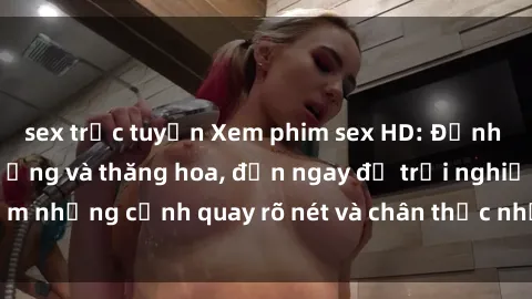 sex trực tuyến Xem phim sex HD: Đỉnh cao của sự sung sướng và thăng hoa, đến ngay để trải nghiệm những cảnh quay rõ nét và chân thực nhất. Hãy cùng khám phá!
