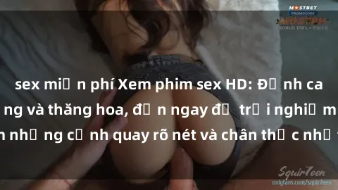 sex miễn phí Xem phim sex HD: Đỉnh cao của sự sung sướng và thăng hoa, đến ngay để trải nghiệm những cảnh quay rõ nét và chân thực nhất. Hãy cùng khám phá!