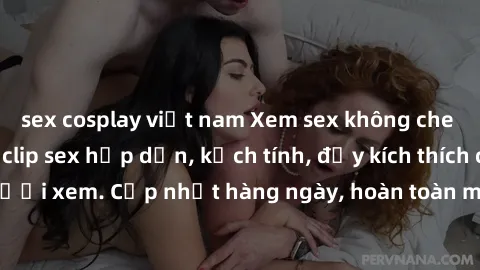 sex cosplay việt nam Xem sex không che miễn phí - Những clip sex hấp dẫn, kịch tính, đầy kích thích cho người xem. Cập nhật hàng ngày, hoàn toàn miễn phí, độ phân giải cao.