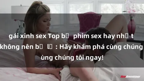 gái xinh sex Top bộ phim sex hay nhất mà bạn không nên bỏ lỡ: Hãy khám phá cùng chúng tôi ngay!