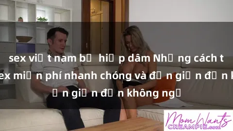 sex việt nam bị hiếp dâm Những cách tải phim sex miễn phí nhanh chóng và đơn giản đến không ngờ