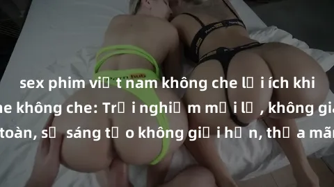 sex phim việt nam không che lợi ích khi tham gia sex online không che: Trải nghiệm mới lạ, không gian an toàn, sự sáng tạo không giới hạn, thỏa mãn nhu cầu tình dục của bạn.