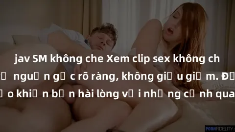 jav SM không che Xem clip sex không che mới - Nguồn gốc từ nguồn gốc rõ ràng, không giấu giếm. Đảm bảo khiến bạn hài lòng với những cảnh quay táo bạo và đầy kích thích.