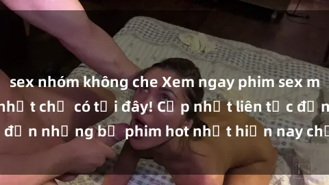 sex nhóm không che Xem ngay phim sex mới nhất, hấp dẫn nhất chỉ có tại đây! Cập nhật liên tục đến những bộ phim hot nhất hiện nay chỉ trong vài cú click!