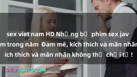 sex viet nam HD Những bộ phim sex jav đỉnh cao phải xem trong năm  Đam mê, kích thích và mãn nhãn không thể chối từ!