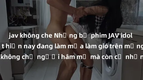 jav không che Những bộ phim JAV idol không che hot nhất hiện nay đang làm mưa làm gió trên mạng, hấp dẫn không chỉ người hâm mộ mà còn cả những ai mới tìm hiểu về thể loại này!