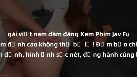 gái việt nam dâm đãng Xem Phim Jav Full HD: Những bộ phim đỉnh cao không thể bỏ lỡ! Đảm bảo chất lượng ổn định, hình ảnh sắc nét, đồng hành cùng bạn trong những giây phút thư giãn!