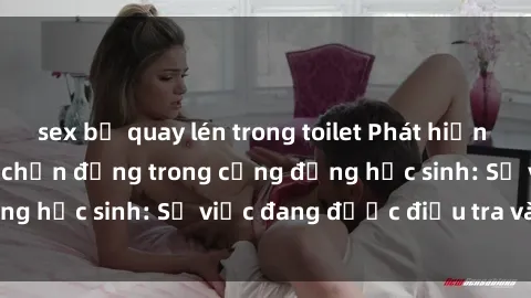 sex bị quay lén trong toilet Phát hiện clip sex nữ sinh gây chấn động trong cộng đồng học sinh: Sự việc đang được điều tra và xử lý