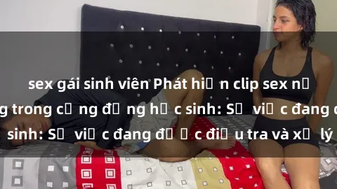 sex gái sinh viên Phát hiện clip sex nữ sinh gây chấn động trong cộng đồng học sinh: Sự việc đang được điều tra và xử lý