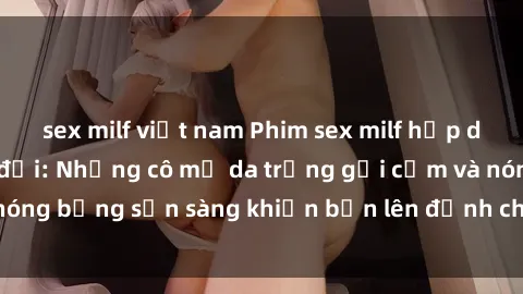 sex milf việt nam Phim sex milf hấp dẫn nhất mọi thời đại: Những cô mẹ da trắng gợi cảm và nóng bỏng sẵn sàng khiến bạn lên đỉnh chỉ trong chớp mắt!