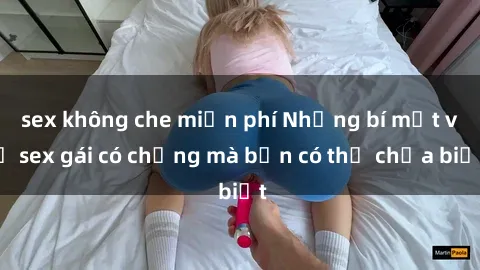 sex không che miễn phí Những bí mật về sex gái có chồng mà bạn có thể chưa biết