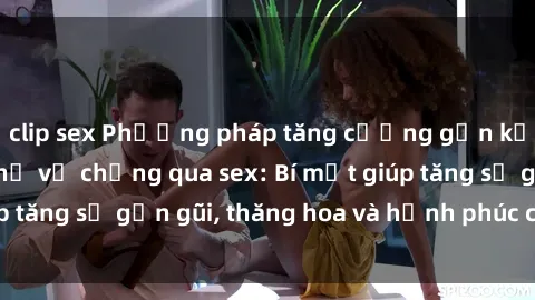 clip sex Phương pháp tăng cường gắn kết trong mối quan hệ vợ chồng qua sex: Bí mật giúp tăng sự gần gũi, thăng hoa và hạnh phúc cho cặp đôi