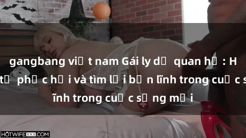 gangbang việt nam Gái ly dị quan hệ: Hành trình tự phục hồi và tìm lại bản lĩnh trong cuộc sống mới