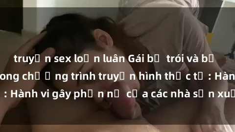 truyện sex loạn luân Gái bị trói và bị ép buộc làm tình trong chương trình truyền hình thực tế: Hành vi gây phẫn nộ của các nhà sản xuất và người xem.
