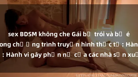 sex BDSM không che Gái bị trói và bị ép buộc làm tình trong chương trình truyền hình thực tế: Hành vi gây phẫn nộ của các nhà sản xuất và người xem.