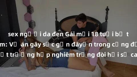 sex người da đen Gái mới 18 tuổi bị trói và bị hiếp dâm: Vụ án gây sốc gần đâyến trong cộng đồng. Đây là một trường hợp nghiêm trọng đòi hỏi sự can thiệp mạnh mẽ từ phía công lý.