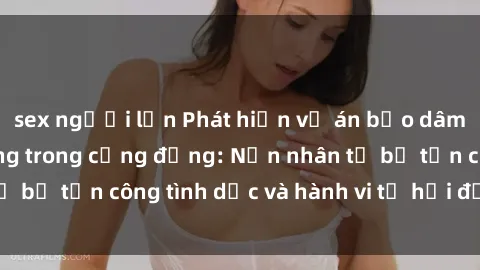 sex người lớn Phát hiện vụ án bạo dâm sex gây chấn động trong cộng đồng: Nạn nhân tố bị tấn công tình dục và hành vi tệ hại được tiết lộ