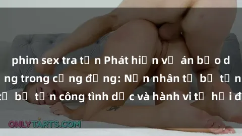 phim sex tra tấn Phát hiện vụ án bạo dâm sex gây chấn động trong cộng đồng: Nạn nhân tố bị tấn công tình dục và hành vi tệ hại được tiết lộ