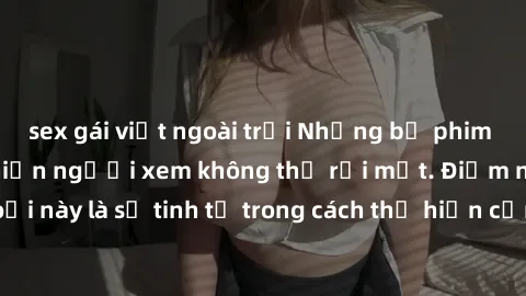 sex gái việt ngoài trời Những bộ phim jav SM không che khiến người xem không thể rời mắt. Điểm nổi bật của thể loại này là sự tinh tế trong cách thể hiện cảm xúc và sự hấp dẫn của những cảnh quay.